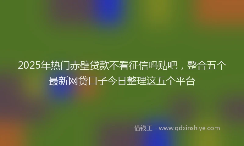 2025年热门赤壁贷款不看征信吗贴吧，整合五个最新网贷口子今日整理这五个平台
