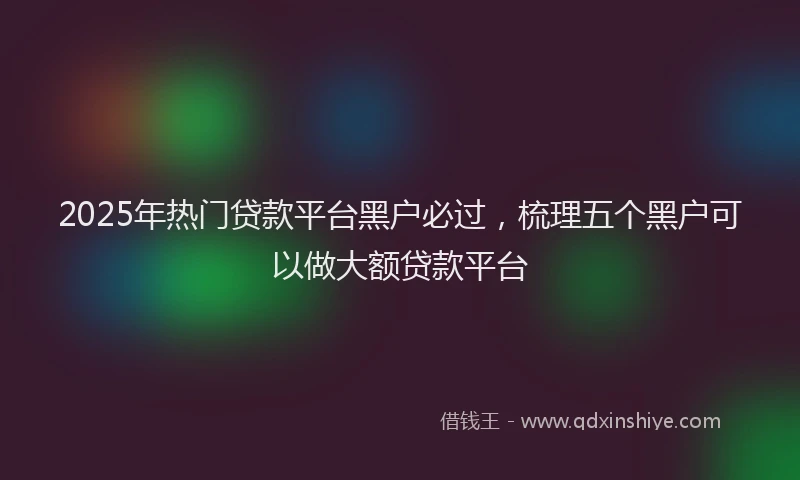 2025年热门贷款平台黑户必过,梳理五个黑户可以做大额贷款平台