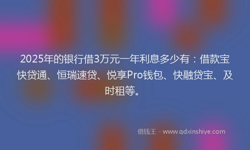 2025年的银行借3万元一年利息多少有：借款宝快贷通、恒瑞速贷、悦享Pro钱包、快融贷宝、及时租等。