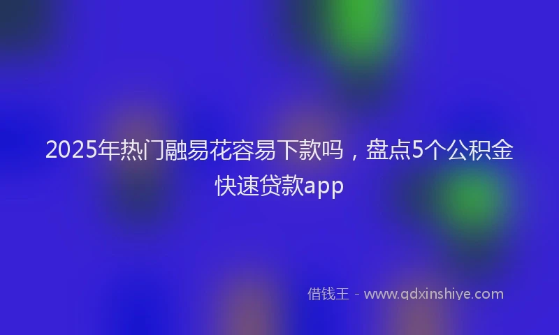 2025年热门融易花容易下款吗，盘点5个公积金快速贷款app