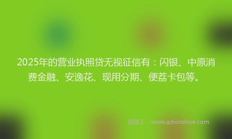 2025年的营业执照贷无视征信有:闪银、中原消费金融、安逸花、现用分期、便荔卡包等。
