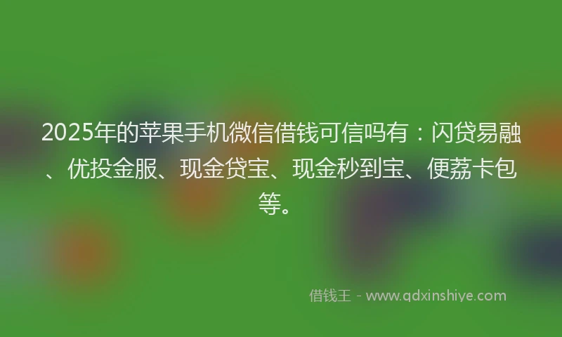 2025年的苹果手机微信借钱可信吗有：闪贷易融、优投金服、现金贷宝、现金秒到宝、便荔卡包等。