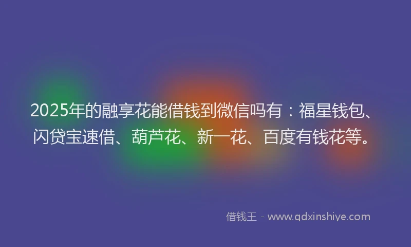 2025年的融享花能借钱到微信吗有:福星钱包、闪贷宝速借、葫芦花、新一花、百度有钱花等。
