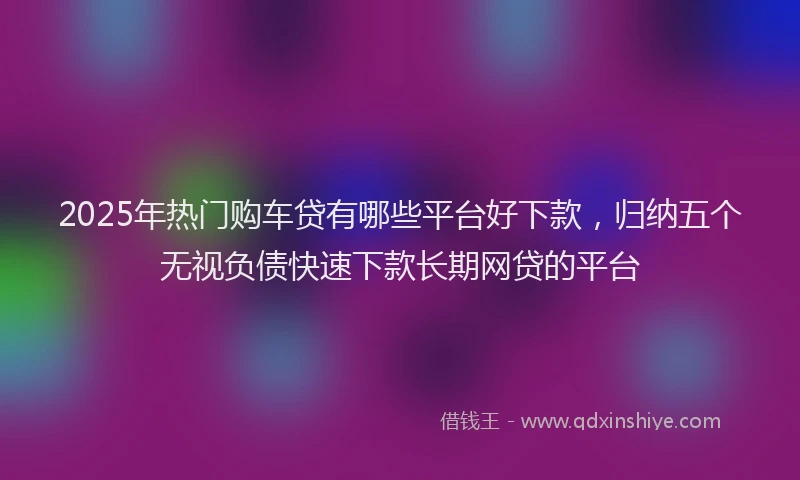 2025年热门购车贷有哪些平台好下款，归纳五个无视负债快速下款长期网贷的平台