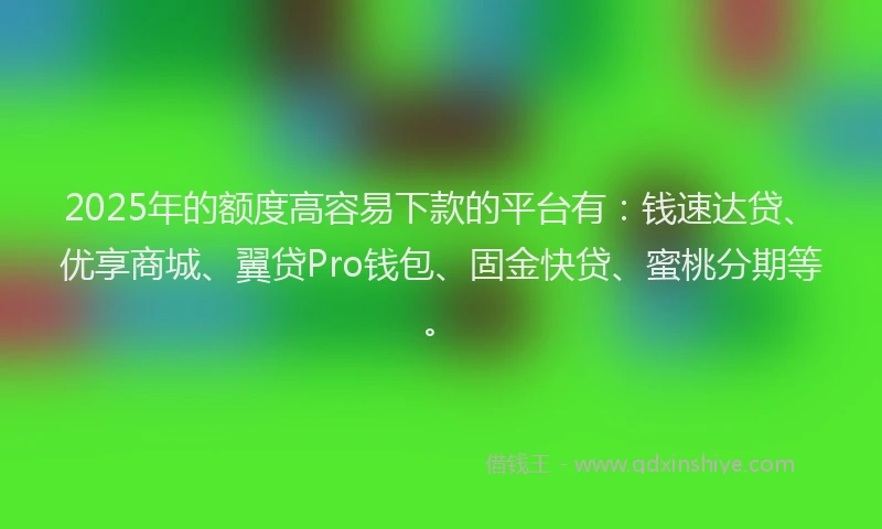2025年的额度高容易下款的平台有:钱速达贷、优享商城、翼贷Pro钱包、固金快贷、蜜桃分期等。