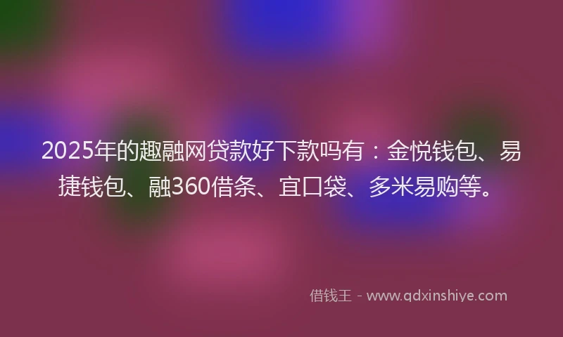 2025年的趣融网贷款好下款吗有：金悦钱包、易捷钱包、融360借条、宜口袋、多米易购等。