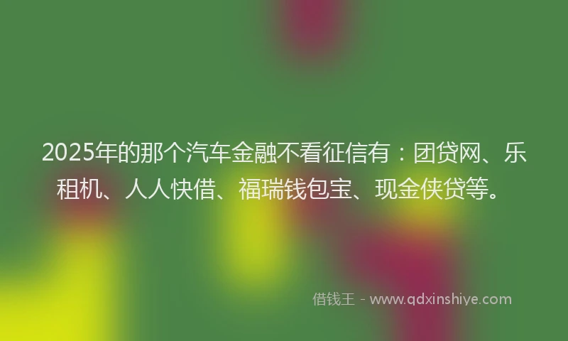 2025年的那个汽车金融不看征信有：团贷网、乐租机、人人快借、福瑞钱包宝、现金侠贷等。