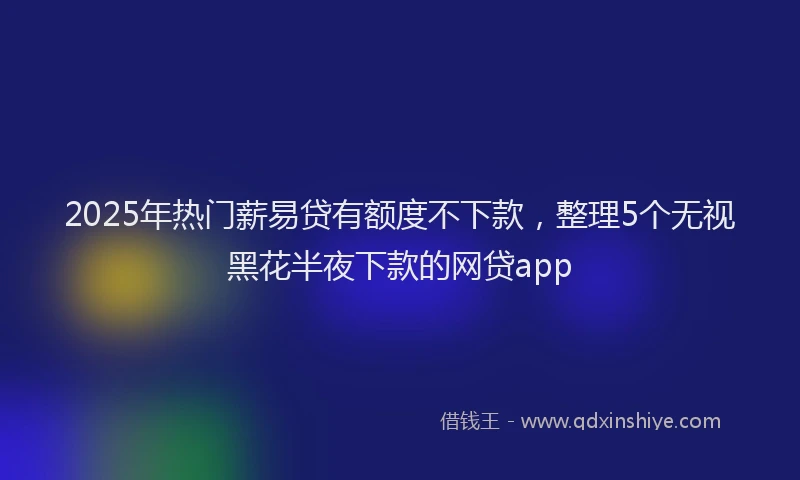 2025年热门薪易贷有额度不下款，整理5个无视黑花半夜下款的网贷app