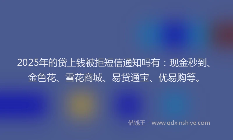 2025年的贷上钱被拒短信通知吗有:现金秒到、金色花、雪花商城、易贷通宝、优易购等。