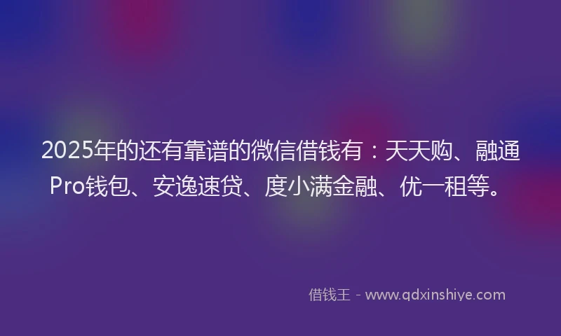 2025年的还有靠谱的微信借钱有：天天购、融通Pro钱包、安逸速贷、度小满金融、优一租等。