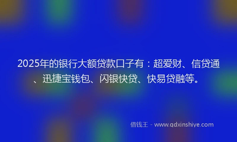 2025年的银行大额贷款口子有:超爱财、信贷通、迅捷宝钱包、闪银快贷、快易贷融等。