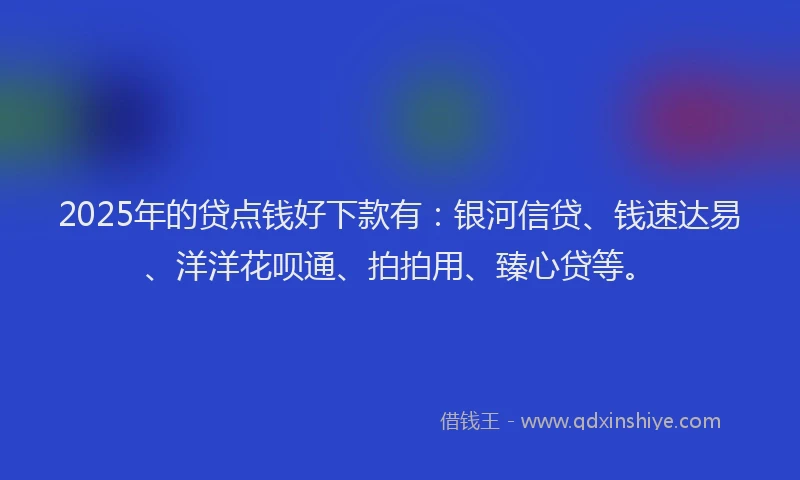 2025年的贷点钱好下款有：银河信贷、钱速达易、洋洋花呗通、拍拍用、臻心贷等。