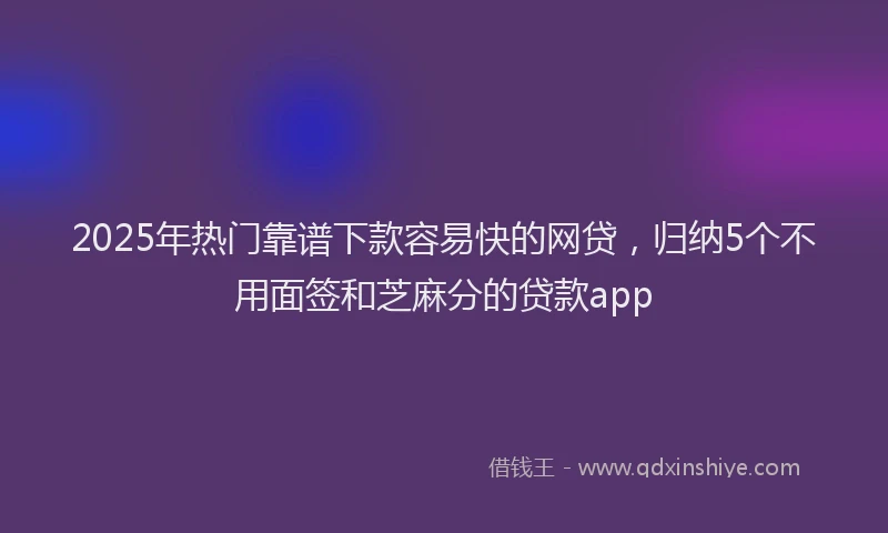 2025年热门靠谱下款容易快的网贷，归纳5个不用面签和芝麻分的贷款app