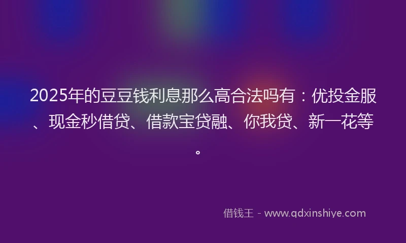 2025年的豆豆钱利息那么高合法吗有:优投金服、现金秒借贷、借款宝贷融、你我贷、新一花等。