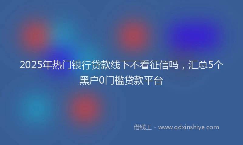 2025年热门银行贷款线下不看征信吗,汇总5个黑户0门槛贷款平台