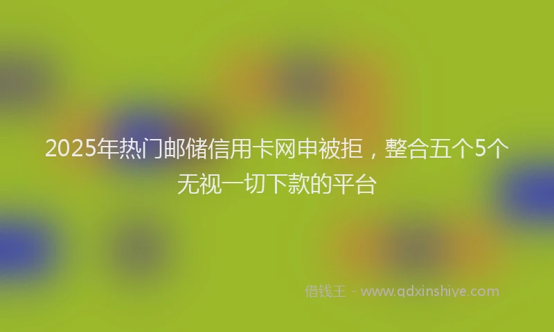 2025年热门邮储信用卡网申被拒,整合五个5个无视一切下款的平台