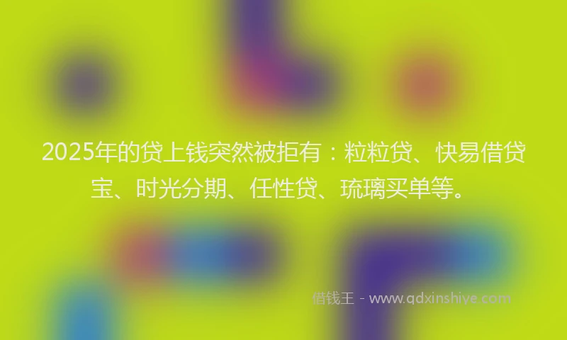 2025年的贷上钱突然被拒有:粒粒贷、快易借贷宝、时光分期、任性贷、琉璃买单等。
