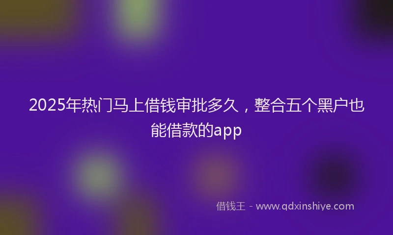 2025年热门马上借钱审批多久,整合五个黑户也能借款的app