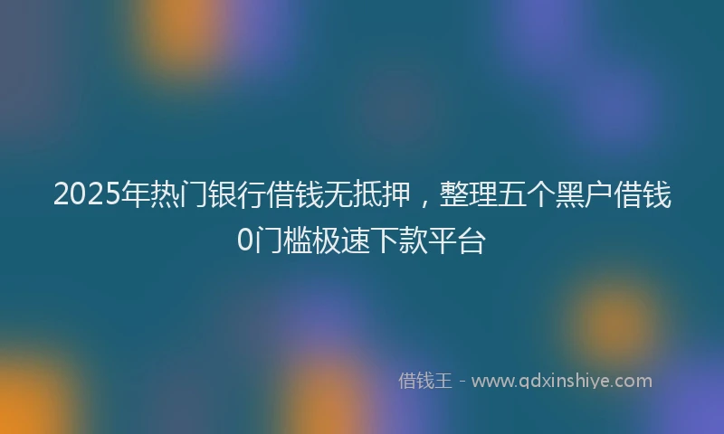 2025年热门银行借钱无抵押,整理五个黑户借钱0门槛极速下款平台