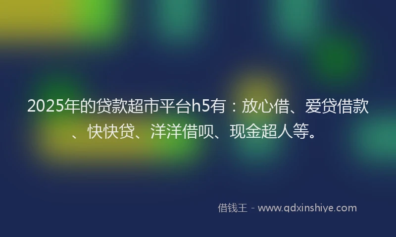 2025年的贷款超市平台h5有：放心借、爱贷借款、快快贷、洋洋借呗、现金超人等。