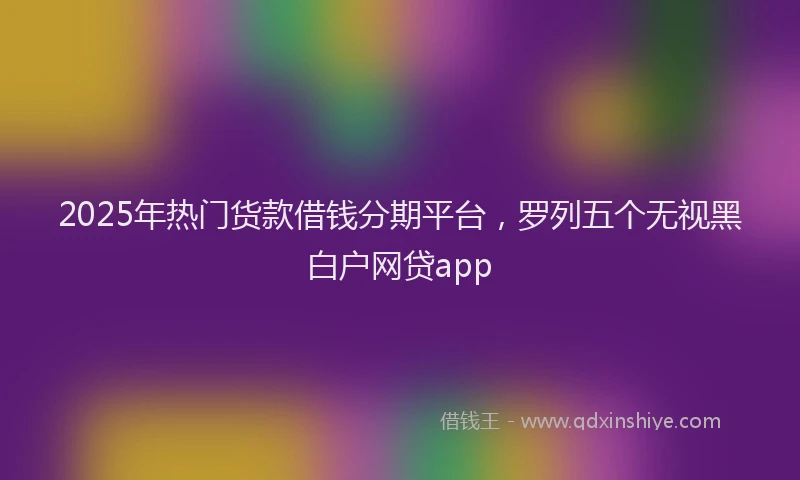 2025年热门货款借钱分期平台，罗列五个无视黑白户网贷app