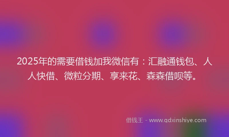 2025年的需要借钱加我微信有：汇融通钱包、人人快借、微粒分期、享来花、森森借呗等。