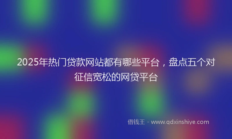 2025年热门贷款网站都有哪些平台,盘点五个对征信宽松的网贷平台