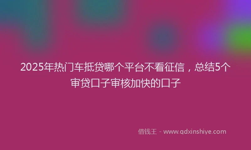 2025年热门车抵贷哪个平台不看征信,总结5个审贷口子审核加快的口子