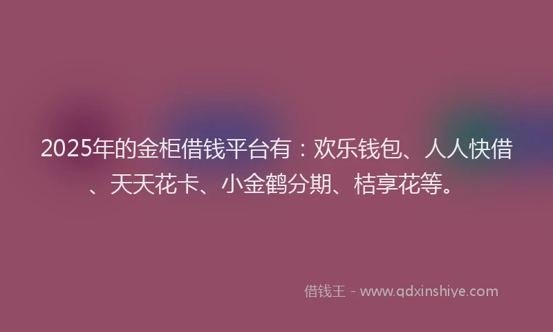 2025年的金柜借钱平台有：欢乐钱包、人人快借、天天花卡、小金鹤分期、桔享花等。