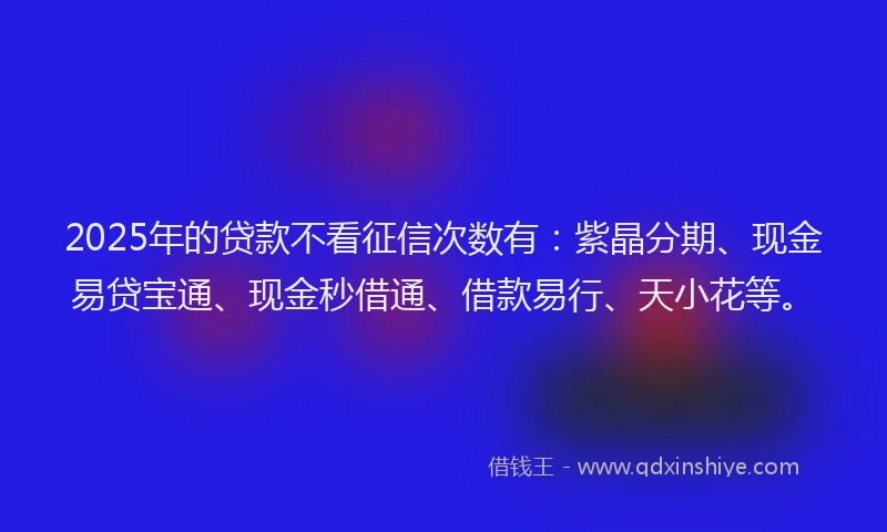 2025年的贷款不看征信次数有:紫晶分期、现金易贷宝通、现金秒借通、借款易行、天小花等。