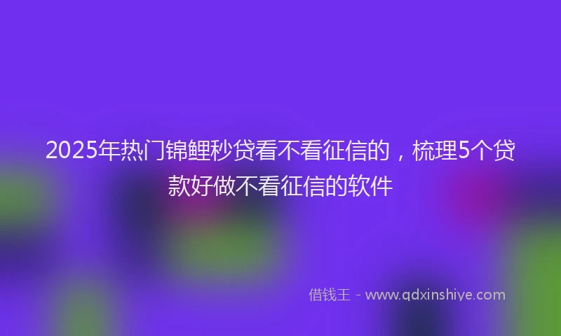 2025年热门锦鲤秒贷看不看征信的，梳理5个贷款好做不看征信的软件
