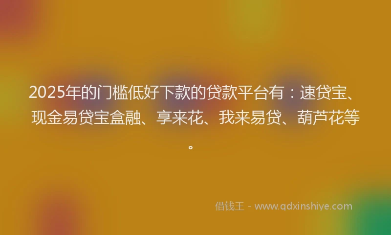 2025年的门槛低好下款的贷款平台有：速贷宝、现金易贷宝盒融、享来花、我来易贷、葫芦花等。