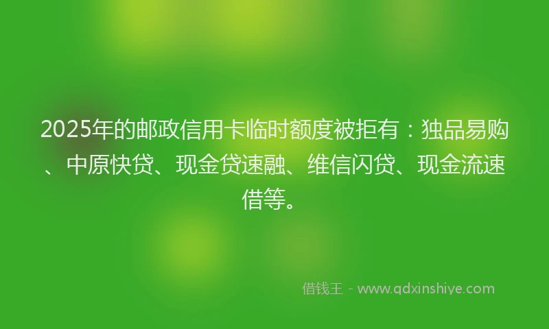 2025年的邮政信用卡临时额度被拒有：独品易购、中原快贷、现金贷速融、维信闪贷、现金流速借等。