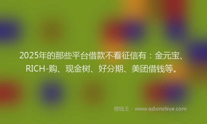 2025年的那些平台借款不看征信有:金元宝、RICH-购、现金树、好分期、美团借钱等。