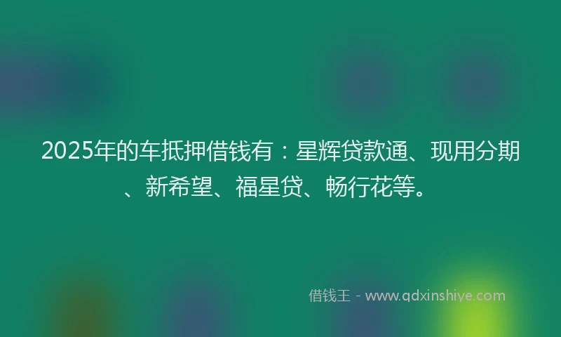 2025年的车抵押借钱有:星辉贷款通、现用分期、新希望、福星贷、畅行花等。