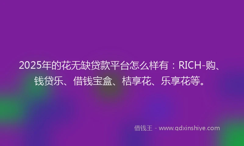 2025年的花无缺贷款平台怎么样有：RICH-购、钱贷乐、借钱宝盒、桔享花、乐享花等。