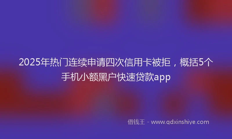 2025年热门连续申请四次信用卡被拒，概括5个手机小额黑户快速贷款app