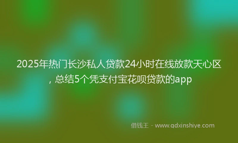 2025年热门长沙私人贷款24小时在线放款天心区，总结5个凭支付宝花呗贷款的app