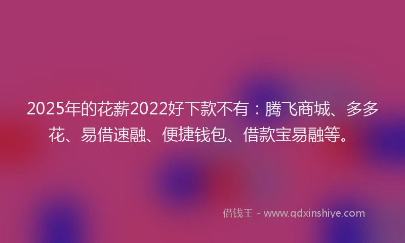 2025年的花薪2022好下款不有：腾飞商城、多多花、易借速融、便捷钱包、借款宝易融等。