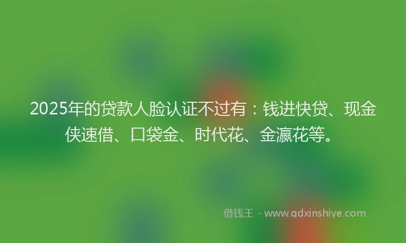 2025年的贷款人脸认证不过有:钱进快贷、现金侠速借、口袋金、时代花、金瀛花等。