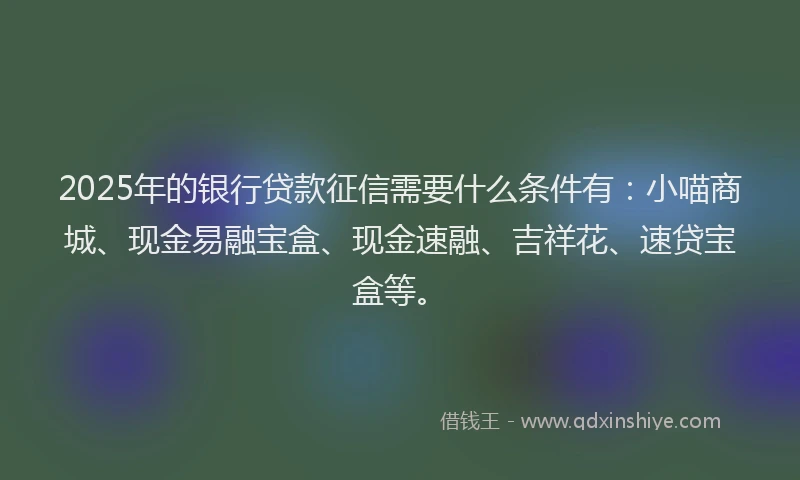 2025年的银行贷款征信需要什么条件有：小喵商城、现金易融宝盒、现金速融、吉祥花、速贷宝盒等。