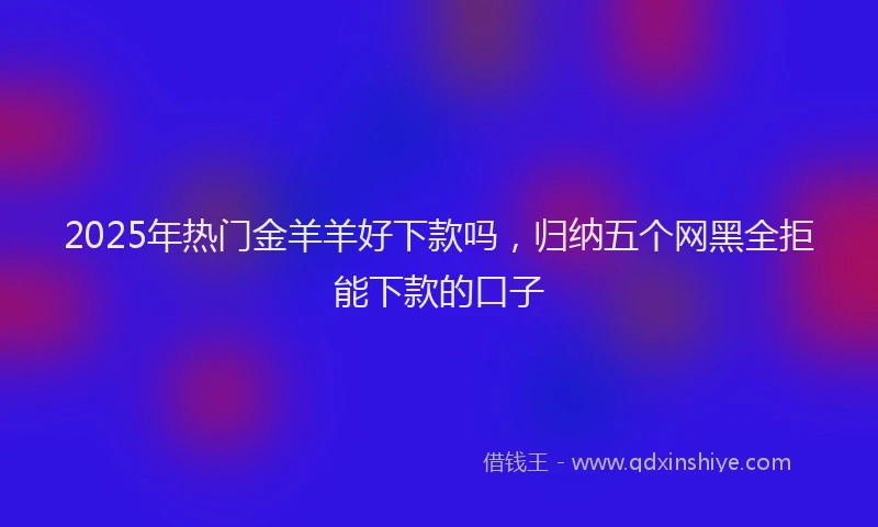 2025年热门金羊羊好下款吗,归纳五个网黑全拒能下款的口子