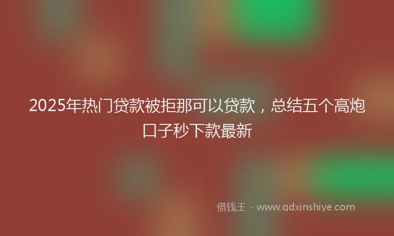2025年热门贷款被拒那可以贷款，总结五个高炮口子秒下款最新