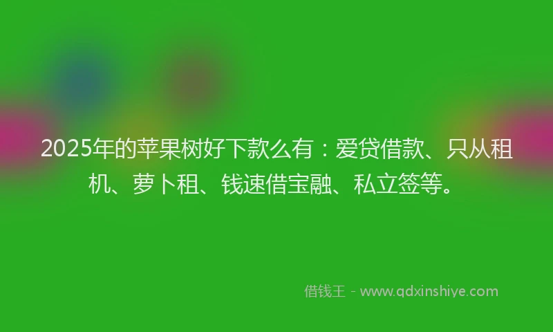 2025年的苹果树好下款么有：爱贷借款、只从租机、萝卜租、钱速借宝融、私立签等。