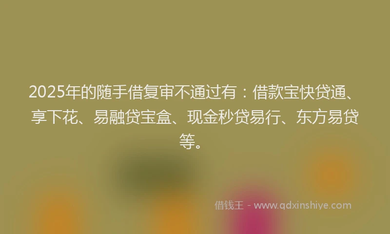 2025年的随手借复审不通过有：借款宝快贷通、享下花、易融贷宝盒、现金秒贷易行、东方易贷等。