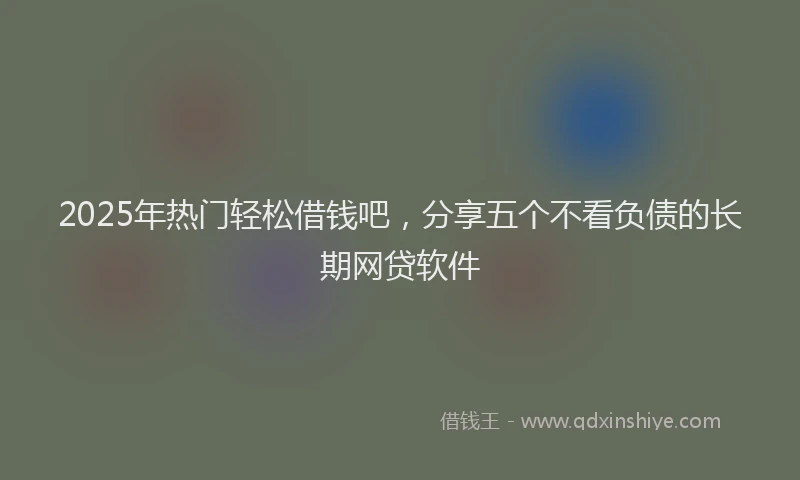 2025年热门轻松借钱吧,分享五个不看负债的长期网贷软件