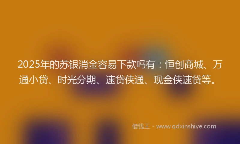 2025年的苏银消金容易下款吗有：恒创商城、万通小贷、时光分期、速贷侠通、现金侠速贷等。