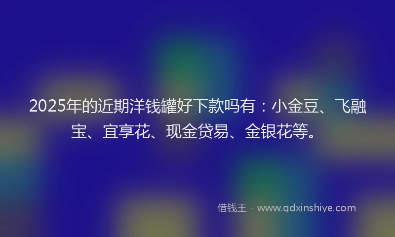 2025年的近期洋钱罐好下款吗有：小金豆、飞融宝、宜享花、现金贷易、金银花等。
