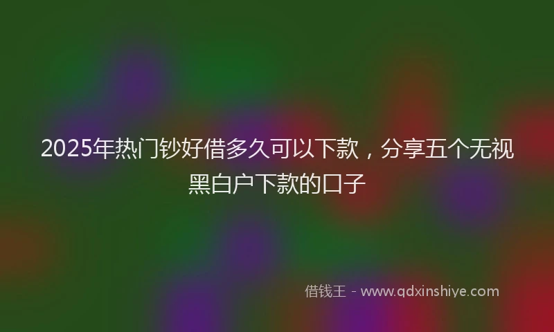 2025年热门钞好借多久可以下款,分享五个无视黑白户下款的口子