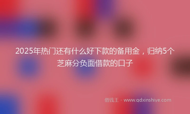2025年热门还有什么好下款的备用金,归纳5个芝麻分负面借款的口子